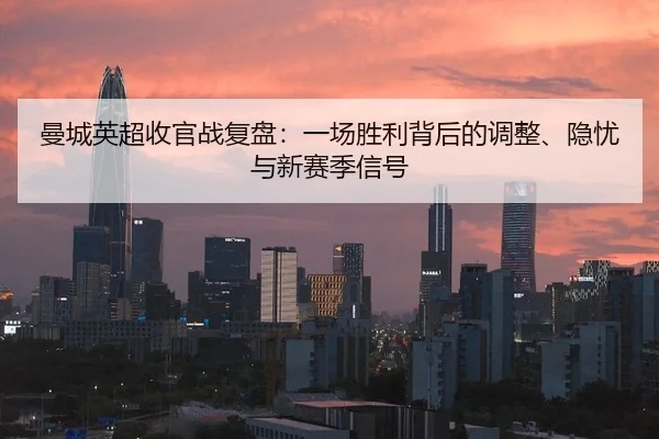 曼城英超收官战复盘：一场胜利背后的调整、隐忧与新赛季信号