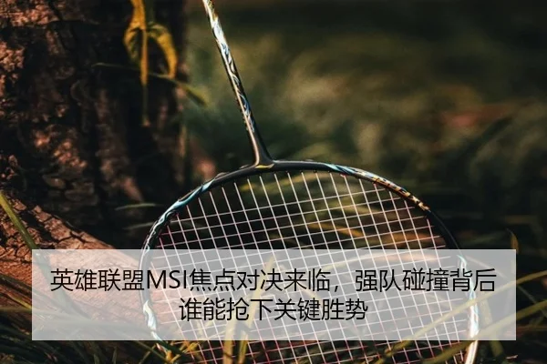 英雄联盟MSI焦点对决来临，强队碰撞背后谁能抢下关键胜势